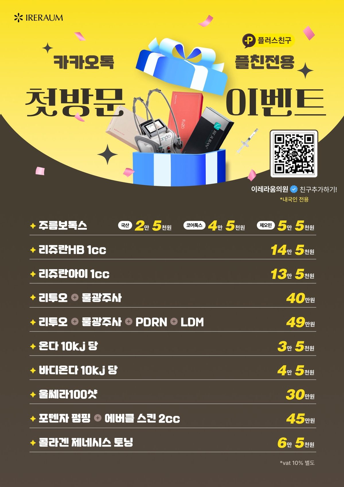 카카오톡 플러스친구 전용 첫방문 이벤트. 주름보톡스 국산 2만 5천원, 코어톡스 4만 5천원, 제오민 5만 5천원, 리쥬란HB 1cc 14만 5천원, 리쥬란아이 1cc 13만 5천원, 리투오와 물광주사 40만원, 리투오와 물광주사 PDRN LDM 49만원, 온다 10kJ당 3만 5천원, 바디온다 10kJ당 4만 5천원, 울쎄라 100샷 30만원, 포텐자 펌핑과 에버클 스킨 2cc 45만원, 콜라겐 제네시스 토닝 6만 5천원. 내국인 전용, 부가세 10% 별도
